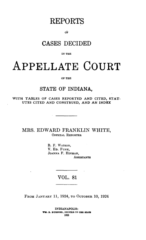 handle is hein.statereports/rcappind0081 and id is 1 raw text is: REPORTS
CASES DECIDED
IN THE

APPELLATE COURT
OP THE
STATE OF INDIANA,
WITH TABLES OF CASES REPORTED AND CITED, STAT-
UTES CITED AND CONSTRUED, AND AN INDEX
MRS. EDWARD FRANKLIN WHITE,
OFFICIAL REPORTER
B. F. WATSON,
V. ED. FUNK,
JOANNA F. HINMAN,
ASSISTANTS

VOL. 81

FROM JANUARY 11, 1924, TO OCTOBER 10, 1924

INDIANAPOLIS:
WW. 9. BIURORD, PRINTER TO TE STATM
1925


