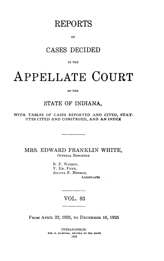 handle is hein.statereports/rcappind0083 and id is 1 raw text is: REPORTS
OF
CASES DECIDED
IN THE

APPELLATE COURT
OF THE
STATE OF INDIANA,
WITH TABLES OF CASES REPORTED AND CITED, STAT-
UTES CITED AND CONSTRUED, AND AN INDEX
MRS. EDWARD FRANKLIN WHITE,
OFFICIAL REPORTER
B. F. WATSON,
V. ED. FUNK,
JOANNA F. HINMAN,
ASSISTANTS

VOL. 83

FROM APRIL 22, 1925, To DECEMBER 16, 1925

INDIANAPOLIS:
WW. B. BURFORD, PRINTER TO THE STATE
1926



