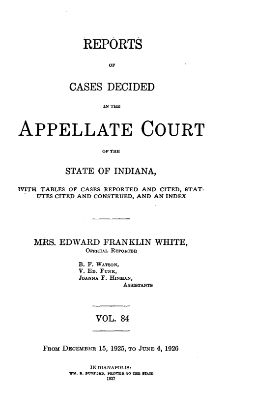 handle is hein.statereports/rcappind0084 and id is 1 raw text is: REPORTS
OF
CASES DECIDED
IN THE

APPELLATE COURT
OF THE
STATE OF INDIANA,
WITH TABLES OF CASES REPORTED AND CITED, STAT-
UTES CITED AND CONSTRUED, AND AN INDEX
MRS. EDWARD FRANKLIN WHITE,
OFI'ciAL REPORTER
B. F. WATSON,
V. ED. FUNK,
JOANNA F. HINMAN,
AssisTANTs

VOL. 84

FRoM DECEMBER 15, 1925, ro JUNE 4, 1926

IN DIANAPOLIS:
WM. B. BURF3BD, PRINTER TO THE STATE
1927


