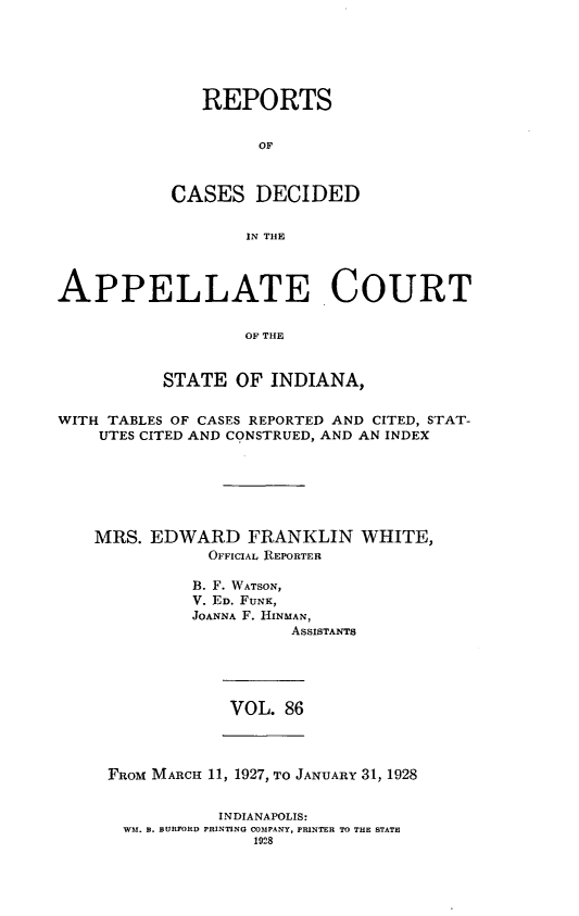handle is hein.statereports/rcappind0086 and id is 1 raw text is: REPORTS
OF
CASES DECIDED
IN THlE

APPELLATE COURT
OF THE
STATE OF INDIANA,
WITH TABLES OF CASES REPORTED AND CITED, STAT-
UTES CITED AND CONSTRUED, AND AN INDEX
MRS. EDWARD FRANKLIN WHITE,
OFFICIAL REPORTER
B. F. WATSON,
V. ED. FUNK,
JOANNA F. HINMAN,
ASSISTANTS

VOL. 86

FROM MARCH 11, 1927, TO JANUARY 31, 1928
INDIANAPOLIS:
WM. B. BURFORD PRINTING COMPANY, PRINTER TO THE STATE
1928


