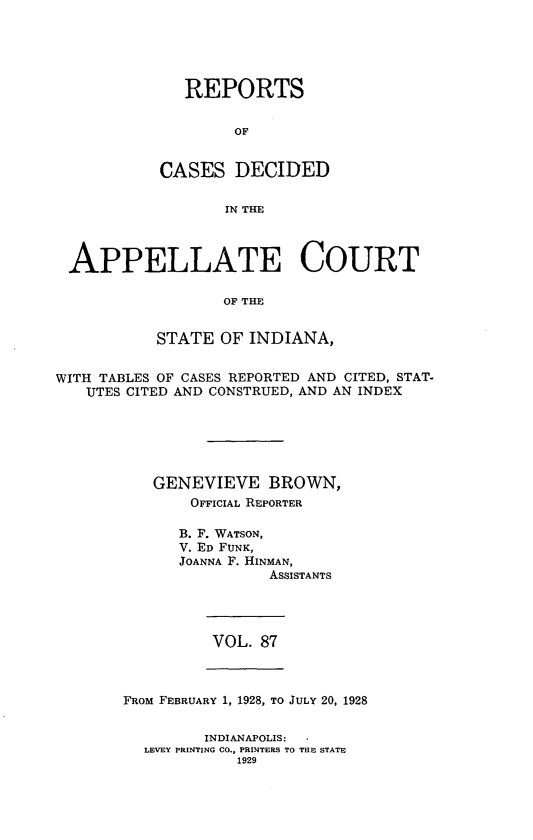 handle is hein.statereports/rcappind0087 and id is 1 raw text is: REPORTS
OF
CASES DECIDED
IN THE

APPELLATE COURT
OF THE
STATE OF INDIANA,
WITH TABLES OF CASES REPORTED AND CITED, STAT-
UTES CITED AND CONSTRUED, AND AN INDEX
GENEVIEVE BROWN,
OFFICIAL REPORTER
B. F. WATSON,
V. ED FUNK,
JOANNA F. HINMAN,
ASSISTANTS

VOL. 87

FROM FEBRUARY 1, 1928, TO JULY 20, 1928
INDIANAPOLIS:    *
LEVEY PRINTING CO., PRINTERS TO THE STATE
1929


