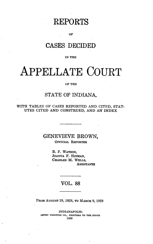 handle is hein.statereports/rcappind0088 and id is 1 raw text is: REPORTS
oF
CASES DECIDED
IN THE

APPELLATE COURT
OF THE
STATE OF INDIANA,
WITH TABLES OF CASES REPORTED AND CITED, STAT-
UTES CITED AND CONSTRUED, AND AN INDEX
GENEVIEVE BROWN,
OFFICIAL REPORTER
B. F. WATSON,
JOANNA F. HINMAN,
CHARLES M. WELLS,
ASSISTANTS

VOL. 88

FROM AUGUST 29, 1928, TO MARCH 9, 1929
INDIANAPOLIS:
LEVEY PRINTING CO., PRINTERS TO THE 5TATE
1929


