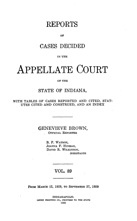 handle is hein.statereports/rcappind0089 and id is 1 raw text is: REPORTS
OF
CASES DECIDED
IN THE

APPELLATE COURT
OF THE
STATE OF INDIANA,
WITH TABLES OF CASES REPORTED AND CITED, STAT-
UTES CITED AND CONSTRUED, AND AN INDEX
GENEVIEVE BROWN,
OFFICIAL REPORTER
B. F. WATSON,
JOANNA F. HINMAN,
DAVID R. WILKINSON,
ASSISTANTS

VOL. 89

FROM MARCH 12, 1929, TO SEPTEMBER 27, 1929

INDIANAPOLIS:
LEVEY PRINTING CO., PRINTERS TO THE STATE
1930


