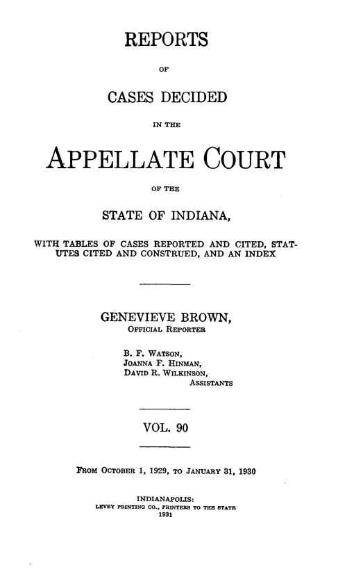 handle is hein.statereports/rcappind0090 and id is 1 raw text is: REPORTS
OF
CASES DECIDED
IN THE

APPELLATE COURT
OF THE
STATE OF INDIANA,
WITH TABLES OF CASES REPORTED AND CITED, STAT-
UTES CITED AND CONSTRUED, AND AN INDEX
GENEVIEVE BROWN,
OFFICIAL REPORTER
B. F. WATSON,
JOANNA F. HINMAN,
DAVID R. WILKINSON,
ASSISTANTS

VOL. 90

FRoM OCTOBER 1, 1929, TO JANUARY 31, 1930

INDIANAPOLIS:
LEVEY PRINTING CO., PRINTERS TO THE STATE
1931



