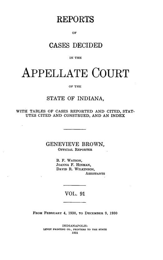 handle is hein.statereports/rcappind0091 and id is 1 raw text is: REPORTS
OF
CASES DECIDED
IN THE

APPELLATE COURT
OF THE
STATE OF INDIANA,
WITH TABLES OF CASES REPORTED AND CITED, STAT-
UTES CITED AND CONSTRUED, AND AN INDEX
GENEVIEVE BROWN,
OFFICIAL REPORTER
B. F. WATSON,
JOANNA F. HINMAN,
DAVID R. WILKINSON,
ASSISTANTS

VOL. 91

FROM FEBRUARY 4, 1930, To DECEMBER 9, 1930

INDIANAPOLIS:
LEVEY PRINTING CO., PRINTERS TO THE STATE
1931


