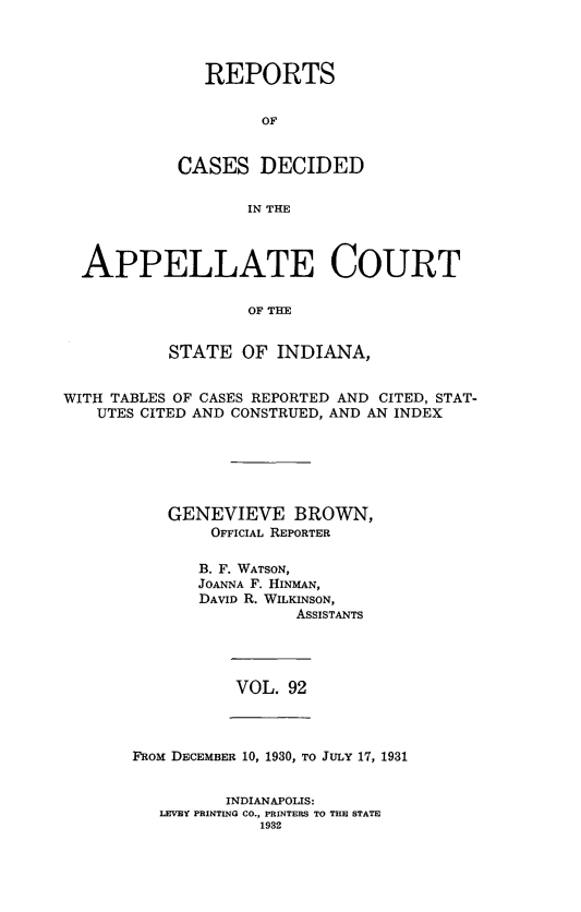 handle is hein.statereports/rcappind0092 and id is 1 raw text is: REPORTS
OF
CASES DECIDED
IN THE

APPELLATE COURT
OF THE
STATE OF INDIANA,
WITH TABLES OF CASES REPORTED AND CITED, STAT-
UTES CITED AND CONSTRUED, AND AN INDEX
GENEVIEVE BROWN,
OFFICIAL REPORTER
B. F. WATSON,
JOANNA F. HINMAN,
DAVID R. WILKINSON,
ASSISTANTS

VOL. 92

FROM DECEMBER 10, 1930, TO JULY 17, 1931
INDIANAPOLIS:
LEVEY PRINTING CO., PRINTERS TO THE STATE
1932


