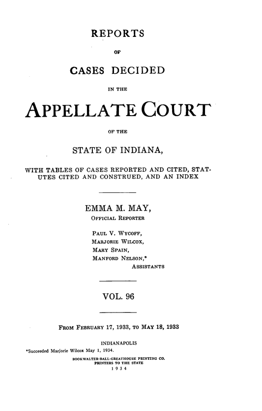 handle is hein.statereports/rcappind0096 and id is 1 raw text is: REPORTS
or
CASES DECIDED
IN THE
APPELLATE COURT
OF THE
STATE OF INDIANA,
WITH TABLES OF CASES REPORTED AND CITED, STAT-
UTES CITED AND CONSTRUED, AND AN INDEX
EMMA M. MAY,
OFFICIAL REPORTER
PAUL V. WYCOFF,
MARJORIE WILCOX,
MARY SPAIN,
MANFORD NELSON,*
ASSISTANTS

VOL. 96

FROM FEBRUARY 17, 1933, TO MAY 18, 1933
INDIANAPOLIS
*Succeeded Marjorie Wilcox May 1, 1934.
BOOKWALTER-BALL-GREATHOUSE PRINTING CO.
PRINTERS TO THE STATE
1934


