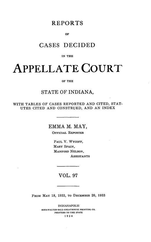 handle is hein.statereports/rcappind0097 and id is 1 raw text is: REPORTS
OF
CASES DECIDED
IN THE

APPELLATE COURT
OF THE
STATE OF INDIANA,
WITH TABLES OF CASES REPORTED AND CITED, STAT-
UTES CITED AND CONSTRUED, AND AN INDEX
EMMA M. MAY,
OFFICIAL REPORTER
PAUL V. WYCOFF,
MARY SPAIN,
MANFORD NELSON,
ASSISTANTS

VOL. 97

FRoM MAY 18, 1933, To DECEMBER 20, 1933

INDIANAPOLIS
BOOKWALTER-BALL*GREATHOUSE PRINTING CO.
PRINTERS TO THE STATE
1934


