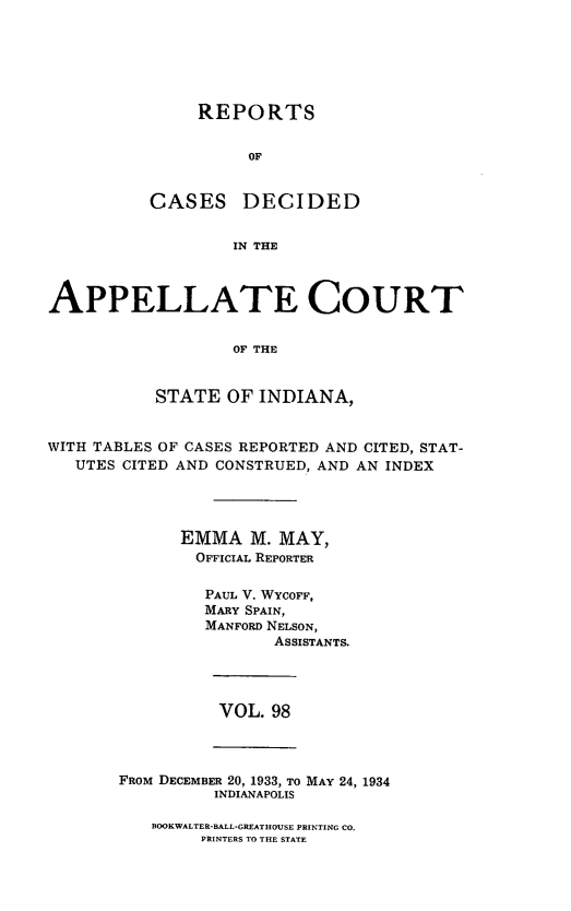 handle is hein.statereports/rcappind0098 and id is 1 raw text is: REPORTS
OF

CASES

DECIDED

IN THE

APPELLATE COURT
OF THE
STATE OF INDIANA,
WITH TABLES OF CASES REPORTED AND CITED, STAT-
UTES CITED AND CONSTRUED, AND AN INDEX
EMMA M. MAY,
OFFICIAL REPORTER
PAUL V. WYCOFF,
MARY SPAIN,
MANFORD NELSON,
ASSISTANTS.

VOL. 98

FROM DECEMBER 20, 1933, TO MAY 24, 1934
INDIANAPOLIS

BOOKWALTER-BALL-GREATHOUSE PRINTING CO.
PRINTERS TO THE STATE


