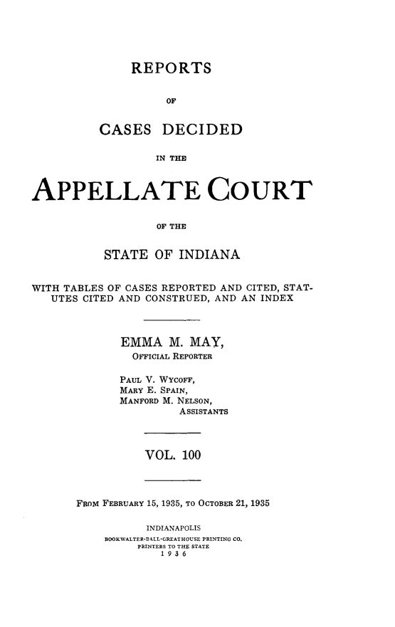 handle is hein.statereports/rcappind0100 and id is 1 raw text is: REPORTS
OF

CASES

DECIDED

IN THE

APPELLATE COURT
OF THE
STATE OF INDIANA
WITH TABLES OF CASES REPORTED AND CITED, STAT-
UTES CITED AND CONSTRUED, AND AN INDEX
EMMA M. MAY,
OFFICIAL REPORTER
PAUL V. WYCOFF,
MARY E. SPAIN,
MANFORD M. NELSON,
ASSISTANTS

VOL. 100

FROM FEBRUARY 15, 1935, TO OCTOBER 21, 1935
INDIANAPOLIS
BOOKWALTER-BA ,LL-GREATHOUSE PRINTING CO.
PRINTERS TO THE STATE
1936


