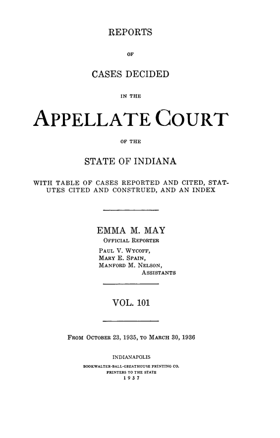 handle is hein.statereports/rcappind0101 and id is 1 raw text is: REPORTS
OF
CASES DECIDED
IN THE

APPELLATE COURT
OF THE
STATE OF INDIANA
WITH TABLE OF CASES REPORTED AND CITED, STAT-
UTES CITED AND CONSTRUED, AND AN INDEX
EMMA M. MAY
OFFICIAL REPORTER
PAUL V. WYCOFF,
MARY E. SPAIN,
MANFORD M. NELSON,
ASSISTANTS

VOL. 101

FROM OCTOBER 23, 1935, TO MARCH 30, 1936
INDIANAPOLIS
BOOKWALTER-BALL-GREATHOUSE PRINTING CO.
PRINTERS TO THE STATE
1937


