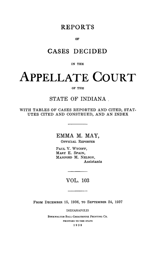 handle is hein.statereports/rcappind0103 and id is 1 raw text is: REPORTS
OF

CASES

DECIDED

IN THE

APPELLATE COURT
OF THE
STATE OF INDIANA,
WITH TABLES OF CASES REPORTED AND CITED, STAT-
UTES CITED AND CONSTRUED, AND AN INDEX
EMMA M. MAY,
OFFICIAL REPORTER
PAUL V. WYCOFF,
MARY E. SPAIN,
MANFORD M. NELSON,
Assistants
VOL. 103
FROM DECEMBER 15, 1936, TO SEPTEMBER 24, 1937
INDIANAPOLIS
BOOKWALTER-BALL-GREATHOUSE PRINTING CO.
PRINTERS TO THE STATE
1938



