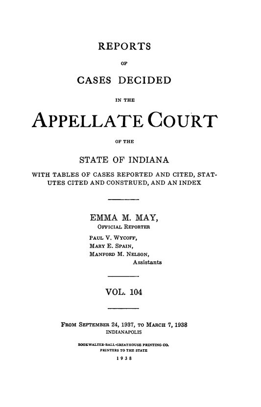handle is hein.statereports/rcappind0104 and id is 1 raw text is: REPORTS
OF
CASES DECIDED
IN THE

APPELLATE COURT
OF THE
STATE OF INDIANA
WITH TABLES OF CASES REPORTED AND CITED, STAT-
UTES CITED AND CONSTRUED, AND AN INDEX
EMMA M. MAY,
OFFICIAL REPORTER
PAUL V. WYcoF,
MARY E. SPAIN,
MANFORD M. NELSON,
Assistants

VOL. 104

FROM SEPTEMBER 24, 1937, TO MARCH 7, 1988
INDIANAPOLIS
BOOKWALTER-BALL-GREATHOUSE PRINTING CO.
PRINTERS TO THE STATE
1938


