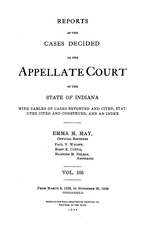 handle is hein.statereports/rcappind0105 and id is 1 raw text is: REPORTS
OF THE
CASES DECIDED
IN THE

APPELLATE COURT
OF THE
STATE OF INDIANA
WITH TABLES OF CASES REPORTED AND CITED, STAT-
UTES CITED AND CONSTRUED, AND AN INDEX
EMMA M. MAY,
OFFICIAL REPORTER
PAUL V. WYcoFF,
MARY E. CURTIS,
MANFORD M. NELSON,
Assistants
VOL. 105
FROM MARCH 8, 1938, To NOVEMBER 29, 1938
INDIANAPOLIS
BOOKWALTER-BALL-GREATHOUSE PRINTING CO.
PRINTERS TO THE STATE
1939


