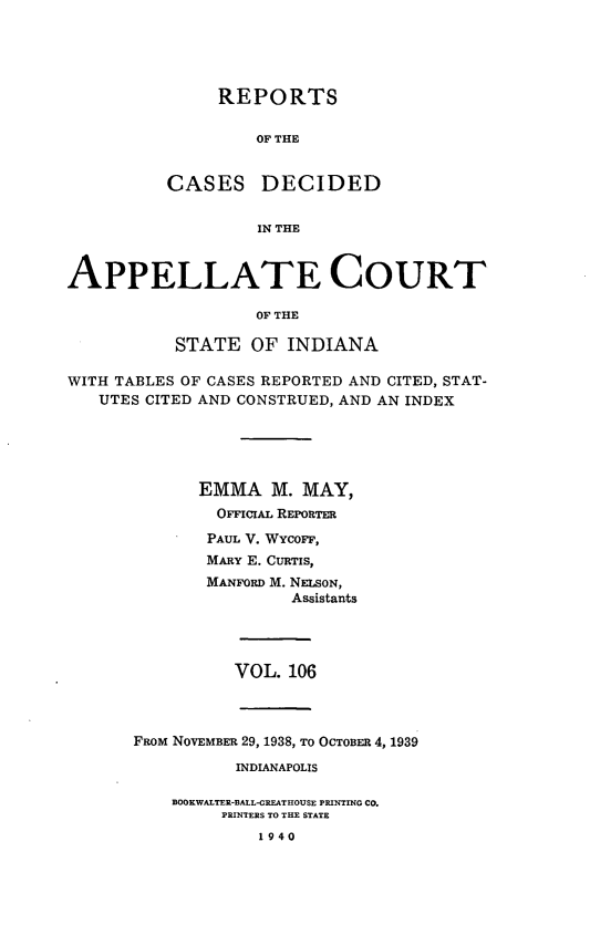 handle is hein.statereports/rcappind0106 and id is 1 raw text is: REPORTS
OF THE
CASES DECIDED
IN THE

APPELLATE COURT
OF THE
STATE OF INDIANA
WITH TABLES OF CASES REPORTED AND CITED, STAT-
UTES CITED AND CONSTRUED, AND AN INDEX
EMMA M. MAY,
OFFIclAL REPORTER
PAUL V. WYCOFF,
MARY E. CURTIS,
MANFORD M. NELSON,
Assistants
VOL. 106

FROM NOVEMBER 29, 1938, TO OCTOBER 4, 1939
INDIANAPOLIS
BOOKWALTER-BALL-GREATHOUSE PRINTING CO.
PRINTERS TO THE STATE
1940


