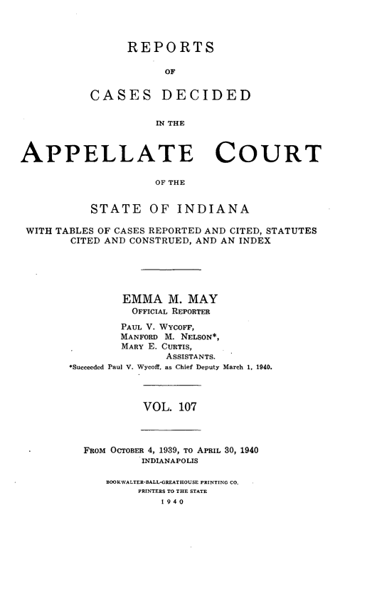 handle is hein.statereports/rcappind0107 and id is 1 raw text is: REPORTS
OF
CASES DECIDED
IN THE

APPELLATE COURT
OF THE
STATE OF INDIANA
WITH TABLES OF CASES REPORTED AND CITED, STATUTES
CITED AND CONSTRUED, AND AN INDEX
EMMA M. MAY
OFFICIAL REPORTER
PAUL V. WYCOFF,
MANFORD M. NELSON*,
MARY E. CURTIS,
ASSISTANTS.
*Succeeded Paul V. Wycoff, as Chief Deputy March 1. 1940.

VOL. 107

FROM OCTOBER 4, 1939, To APRIL 30, 1940
INDIANAPOLIS
BOO KWALTER-BALL-GREATHOUSE PRINTING CO.
PRINTERS TO THE STATE
1 940


