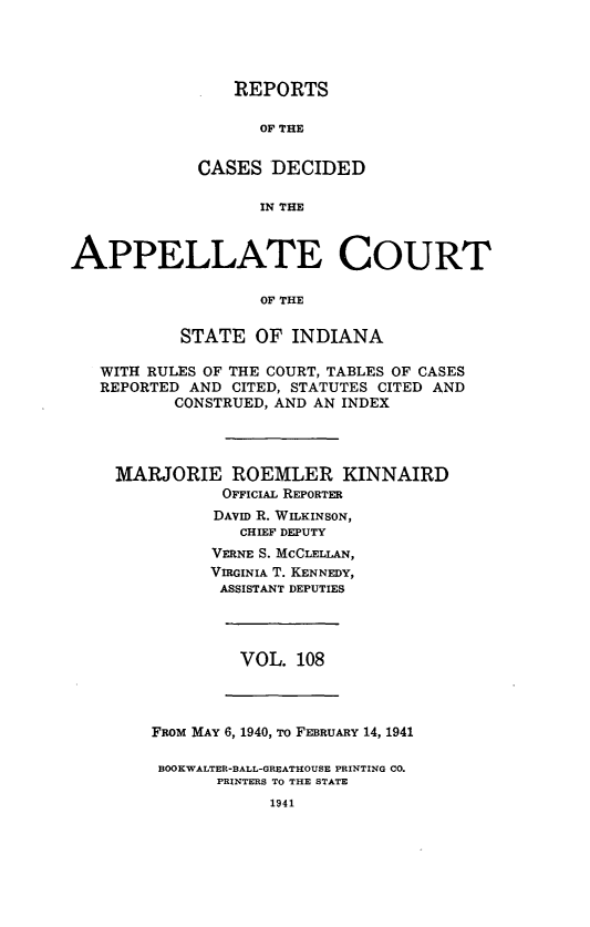 handle is hein.statereports/rcappind0108 and id is 1 raw text is: REPORTS
OF THE
CASES DECIDED
IN THE
APPELLATE COURT
OF THE
STATE OF INDIANA
WITH RULES OF THE COURT, TABLES OF CASES
REPORTED AND CITED, STATUTES CITED AND
CONSTRUED, AND AN INDEX

MARJORIE ROEMLER KINNAIRD
OFFICIAL REPORTER
DAVID R. WILKINSON,
CHIEF DEPUTY
VERNE S. MCCLELLAN,
VIRGINIA T. KENNEDY,
ASSISTANT DEPUTIES
VOL. 108
FRoM MAY 6, 1940, To FEBRUARY 14, 1941
BOOKWALTER-BALL-GREATHOUSE PRINTING CO.
PRINTERS TO THE STATE
1941


