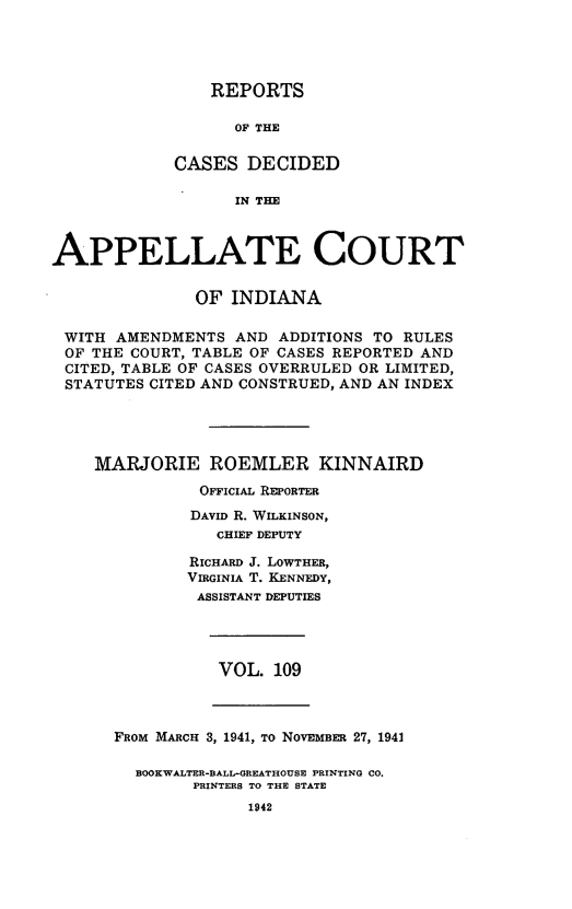 handle is hein.statereports/rcappind0109 and id is 1 raw text is: REPORTS
OF THE
CASES DECIDED
IN THE

APPELLATE COURT
OF INDIANA
WITH AMENDMENTS AND ADDITIONS TO RULES
OF THE COURT, TABLE OF CASES REPORTED AND
CITED, TABLE OF CASES OVERRULED OR LIMITED,
STATUTES CITED AND CONSTRUED, AND AN INDEX
MARJORIE ROEMLER KINNAIRD
OFFICIAL REPORTER
DAVID R. WILKINSON,
CHIEF DEPUTY
RICHARD J. LOWTHER,
VIRGINIA T. KENNEDY,
ASSISTANT DEPUTIES

VOL. 109

FROM MARCH 3, 1941, TO NOVEMBER 27, 1941
BOOKWALTER-BALL-GREATHOUSE PRINTING CO.
PRINTERS TO THE STATE
1942


