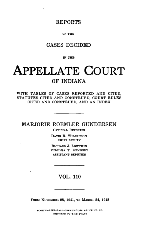 handle is hein.statereports/rcappind0110 and id is 1 raw text is: REPORTS

OF THE
CASES DECIDED
IN4 TIM~
APPELLATE COURT
OF INDIANA
WITH TABLES OF CASES REPORTED AND CITED,
STATUTES CITED AND CONSTRUED, COURT RULES
CITED AND CONSTRUED, AND AN INDEX
MARJORIE ROEMLER GUNDERSEN
OFFICIAL REPORTER
DAVID R. WILKINSON
CHIEF DEPUTY
RICHARD J. LOWTHER
VIRGINIA T. KENNEDY
ASSISTANT DEPUTIES

VOL. 110

FROM NOVEMBER 28, 1941, TO MARCH 24, 1942
BOOKWALTER-BALL-GREATHOUBE PRINTING CO.
PRINTERS TO THE STATE


