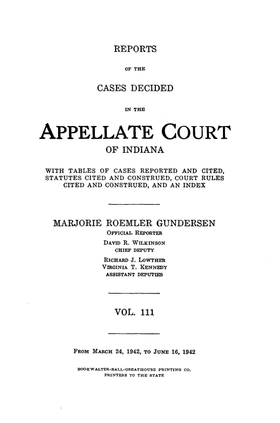 handle is hein.statereports/rcappind0111 and id is 1 raw text is: REPORTS
OF THE
CASES DECIDED
IN THE

APPELLATE COURT
OF INDIANA
WITH TABLES OF CASES REPORTED AND CITED,
STATUTES CITED AND CONSTRUED, COURT RULES
CITED AND CONSTRUED, AND AN INDEX
MARJORIE ROEMLER GUNDERSEN
OFFIcIAL REPORTER
DAvID R. WILKINSON
CHIEF DEPUTY
RICHARD J. LOWTHER
VIRGINIA T. KENNEDY
ASSISTANT DEPUTIES

VOL. 111

FROM MARCH 24, 1942, TO JUNE 16, 1942
BOOKWALTER-BALL-GREATHOUSE PRINTING CO.
PRINTERS TO THE STATE


