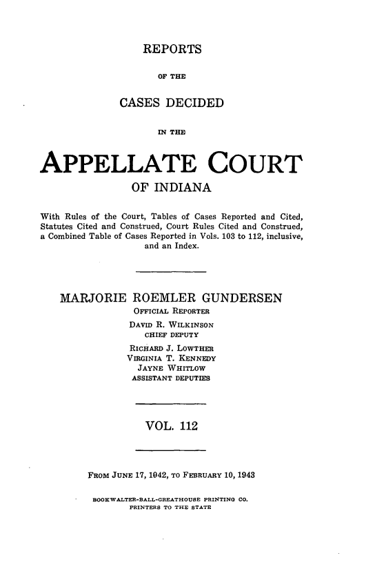 handle is hein.statereports/rcappind0112 and id is 1 raw text is: REPORTS
OF THE
CASES DECIDED
IN THE

APPELLATE COURT
OF INDIANA
With Rules of the Court, Tables of Cases Reported and Cited,
Statutes Cited and Construed, Court Rules Cited and Construed,
a Combined Table of Cases Reported in Vols. 103 to 112, inclusive,
and an Index.
MARJORIE ROEMLER GUNDERSEN
OFFICIAL REPORTER
DAvID R. WILKINSON
CHIEF DEPUTY
RICHARD J. LOWTHER
VIRGINIA T. KENNEDY
JAYNE WHITLOW
ASSISTANT DEPUTIES

VOL. 112

FRoM JUNE 17, 1042, To FEBRUARY 10, 1943
BOOKWALTER-BALL-GREATHOUSE PRINTING CO.
PRINTERS TO THE STATE


