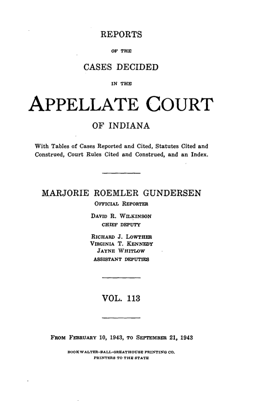 handle is hein.statereports/rcappind0113 and id is 1 raw text is: REPORTS
OF THE
CASES DECIDED
IN THE

APPELLATE COURT
OF INDIANA
With Tables of Cases Reported and Cited, Statutes Cited and
Construed, Court Rules Cited and Construed, and an Index.
MARJORIE ROEMLER GUNDERSEN
OFFICIAL REPORTER
DAVID R. WILKINSON
CHIEF DEPUTY
RICHARD J. LOWTHER
VIRGINIA T. KENNEDY
JAYNE WHITLOW
ASSISTANT DEPUTIES

VOL. 113

FaoM FEBRUARY 10, 1943, TO SEPTEMBER 21, 1943

BOOK WALTER-BALL-GREATHOUSE PRINTING CO.
PRINTERS TO THE STATE


