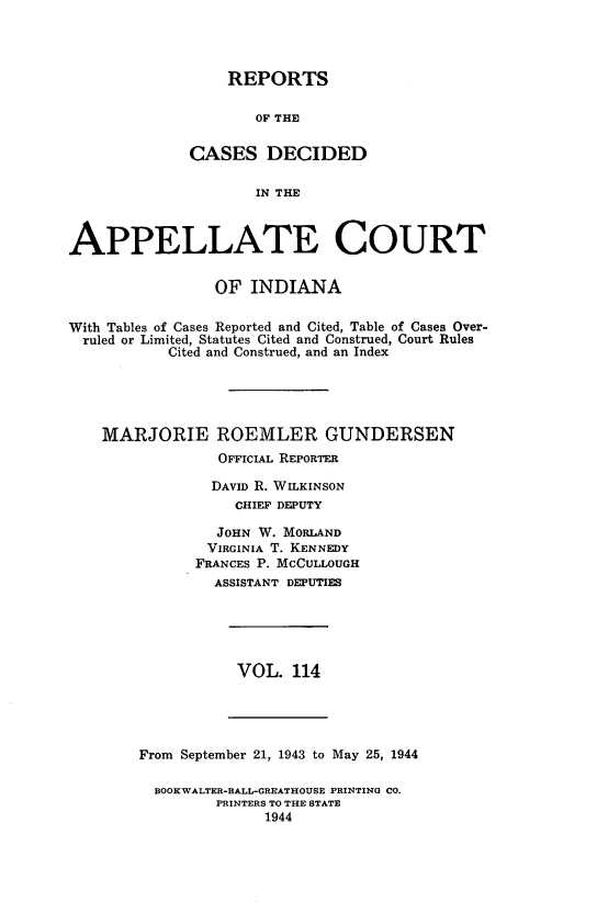 handle is hein.statereports/rcappind0114 and id is 1 raw text is: REPORTS
OF THE
CASES DECIDED
IN THE

APPELLATE COURT
OF INDIANA
With Tables of Cases Reported and Cited, Table of Cases Over-
ruled or Limited, Statutes Cited and Construed, Court Rules
Cited and Construed, and an Index
MARJORIE ROEMLER GUNDERSEN
OFFICIAL REPORTER
DAVID R. WILKINSON
CHIEF DEPUTY
JOHN W. MORLAND
VIRGINIA T. KENNEDY
FRANCES P. MCCULLOUGH
ASSISTANT DEPUTIES

VOL. 114

From September 21, 1943 to May 25, 1944
BOOKWALTER-BALL-GREATHOUSE PRINTING CO.
PRINTERS TO THE STATE
1944


