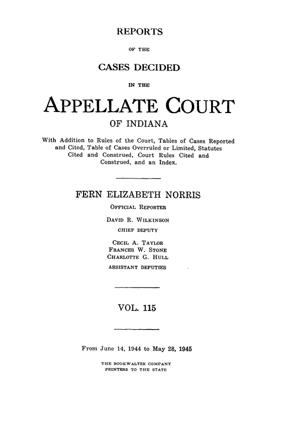 handle is hein.statereports/rcappind0115 and id is 1 raw text is: REPORTS
OF THE
CASES DECIDED
IN THE

APPELLATE COURT
OF INDIANA
With Addition to Rules of the Court, Tables of Cases Reported
and Cited, Table of Cases Overruled or Limited, Statutes
Cited and Construed, Court Rules Cited and
Construed, and an Index.
FERN ELIZABETH NORRIS
OFFICIAL REPORTER
DAVID R. WILKINSON
CHIEF DEPUTY
CECIL A. TAYLOR
FRANCES W. STONE
CHARLOTTE G. HULL
ASSISTANT DEPUTIES

VOL. 115

From June 14, 1944 to May 28, 1945

THE BOOKWALTER COMPANY
PRINTERS TO THE STATE


