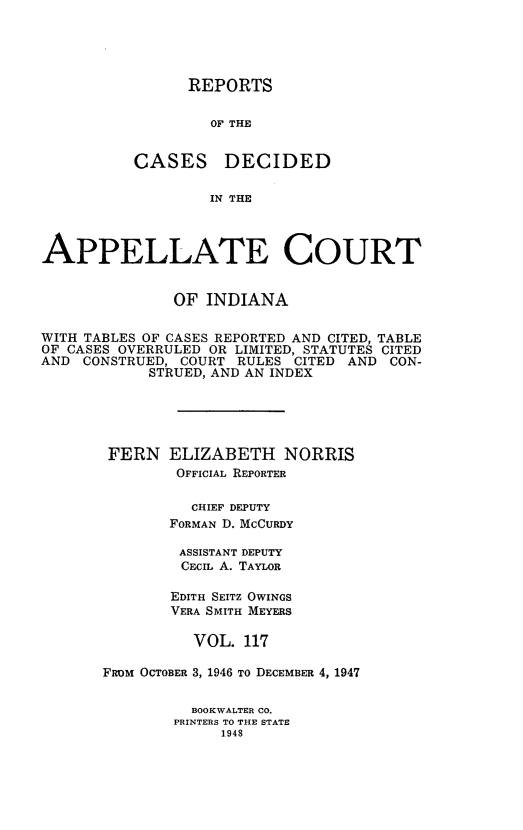 handle is hein.statereports/rcappind0117 and id is 1 raw text is: REPORTS
OF THE
CASES DECIDED
IN THE

APPELLATE COURT
OF INDIANA
WITH TABLES OF CASES REPORTED AND CITED, TABLE
OF CASES OVERRULED OR LIMITED, STATUTES CITED
AND CONSTRUED, COURT RULES CITED AND CON-
STRUED, AND AN INDEX
FERN ELIZABETH NORRIS
OFFICIAL REPORTER
CHIEF DEPUTY
FORMAN D. McCURDY
ASSISTANT DEPUTY
CECIL A. TAYLOR
EDITH SEITZ OWINGS
VERA SMITH MEYERS
VOL. 117
FROM OCTOBER 3, 1946 To DECEMBER 4, 1947
BOOKWALTER CO.
PRINTERS TO THE STATE
1948


