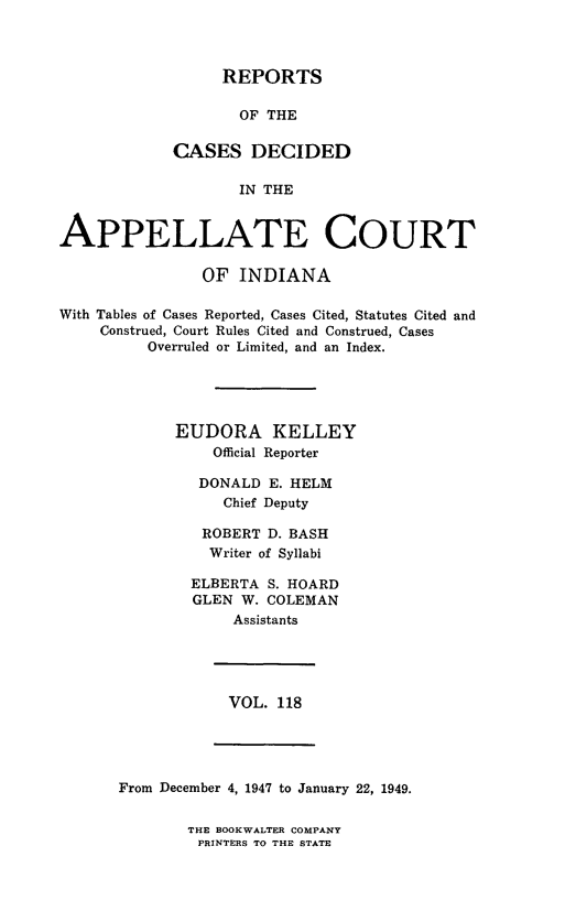 handle is hein.statereports/rcappind0118 and id is 1 raw text is: REPORTS

OF THE
CASES DECIDED
IN THE
APPELLATE COURT
OF INDIANA
With Tables of Cases Reported, Cases Cited, Statutes Cited and
Construed, Court Rules Cited and Construed, Cases
Overruled or Limited, and an Index.
EUDORA KELLEY
Official Reporter
DONALD E. HELM
Chief Deputy
ROBERT D. BASH
Writer of Syllabi
ELBERTA S. HOARD
GLEN W. COLEMAN
Assistants

VOL. 118

From December 4, 1947 to January 22, 1949.

THE BOOKWALTER COMPANY
PRINTERS TO THE STATE



