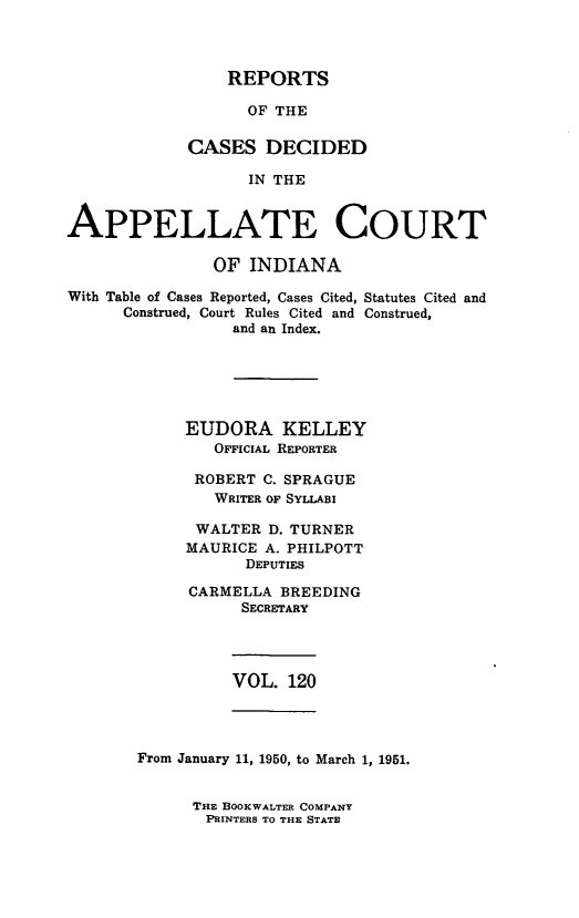 handle is hein.statereports/rcappind0120 and id is 1 raw text is: REPORTS

OF THE
CASES DECIDED
IN THE
APPELLATE COURT
OF INDIANA
With Table of Cases Reported, Cases Cited, Statutes Cited and
Construed, Court Rules Cited and Construed,
and an Index.
EUDORA KELLEY
OFFICIAL REPORTER
ROBERT C. SPRAGUE
WRITER OF SYLLABI
WALTER D. TURNER
MAURICE A. PHILPOTT
DEPUTIES
CARMELLA BREEDING
SECRETARY

VOL. 120

From January 11, 1950, to March 1, 1951.

THE BOOKWALTER COMPANY
PRINTERS TO THE STATE



