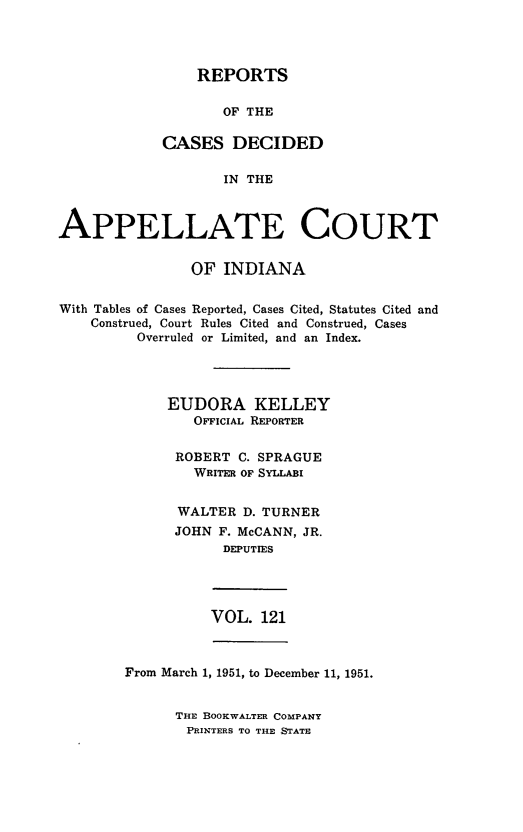 handle is hein.statereports/rcappind0121 and id is 1 raw text is: REPORTS
OF THE
CASES DECIDED
IN THE

APPELLATE COURT
OF INDIANA
With Tables of Cases Reported, Cases Cited, Statutes Cited and
Construed, Court Rules Cited and Construed, Cases
Overruled or Limited, and an Index.
EUDORA KELLEY
OFFCIAiL REPORTER
ROBERT C. SPRAGUE
WRITER OF SYLLABI
WALTER D. TURNER
JOHN F. McCANN, JR.
DEPUTIES

VOL. 121

From March 1, 1951, to December 11, 1951.

THE BOOKWALTER COMPANY
PRINTERS TO THE STATE



