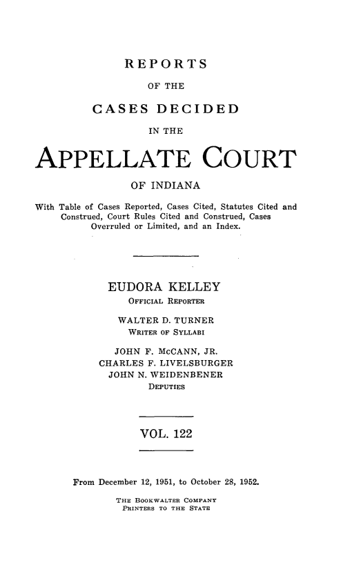 handle is hein.statereports/rcappind0122 and id is 1 raw text is: REPORTS

OF THE
CASES DECIDED
IN THE
APPELLATE COURT
OF INDIANA
With Table of Cases Reported, Cases Cited, Statutes Cited and
Construed, Court Rules Cited and Construed, Cases
Overruled or Limited, and an Index.
EUDORA KELLEY
OFFICIAL REPORTER
WALTER D. TURNER
WRITER OF SYLLABI
JOHN F. McCANN, JR.
CHARLES F. LIVELSBURGER
JOHN N. WEIDENBENER
DEPUTIES

VOL. 122

From December 12, 1951, to October 28, 1952.

THE BOOKWALTER COMPANY
PRINTERS TO THE STATE


