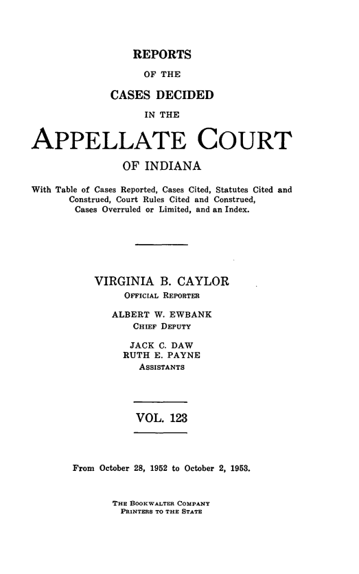 handle is hein.statereports/rcappind0123 and id is 1 raw text is: REPORTS

OF THE
CASES DECIDED
IN THE
APPELLATE COURT
OF INDIANA
With Table of Cases Reported, Cases Cited, Statutes Cited and
Construed, Court Rules Cited and Construed,
Cases Overruled or Limited, and an Index.
VIRGINIA B. CAYLOR
OFFicIAL REPORTER
ALBERT W. EWBANK
CHIEF DEPUTY
JACK C. DAW
RUTH E. PAYNE
AsSISTANTS

VOL. 123

From October 28, 1952 to October 2, 1953.

THE BOOKWALTER COMPANY
PRINTERS TO THE STATE


