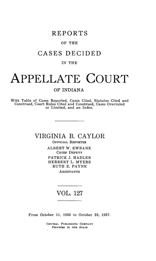 handle is hein.statereports/rcappind0127 and id is 1 raw text is: REPORTS
OF THE
CASES DECIDED
IN THE

APPELLATE COURT
OF INDIANA
With Table of Cases Reported, Cases Cited, Statutes Cited and
Construed, Court Rules Cited and Construed, Cases Overruled
or Limited, and an Index.
VIRGINIA B. CAYLOR
OFFICIAL REPORTER
ALBERT W. EWBANK
CHIEF DEPUTY
PATRICK J. HADLER
HERBERT L. MYERS
RUTH E. PAYNE
ASSISTANTS

VOL. 127

From October 11, 1956 to October 25, 1957.

CENTRAL PUBLISHING COMPANY
PRINTERS TO THE STATE


