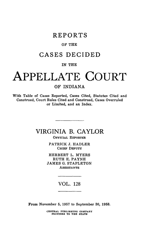 handle is hein.statereports/rcappind0128 and id is 1 raw text is: REPORTS
OF THE
CASES DECIDED
IN THE

APPELLATE COURT
OF INDIANA
With Table of Cases Reported, Cases Cited, Statutes Cited and
Construed, Court Rules Cited and Construed, Cases Overruled
or Limited, and an Index.
VIRGINIA B. CAYLOR
OFFICIAL REPORTER
PATRICK J. HADLER
CHIEF DEPuTY
HERBERT L. MYERS
RUTH E. PAYNE
JAMES G. STAPLETON
ASSISTANTS

VOL. 128

From November 5, 1957 to September 30, 1958.

CENTRAL PUBLISHING COMPANY
PRINTERS TO THE STATE


