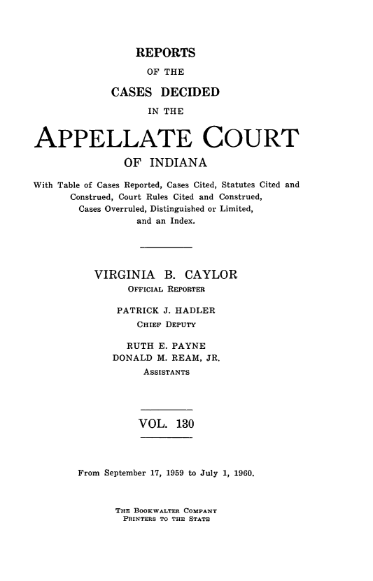 handle is hein.statereports/rcappind0130 and id is 1 raw text is: REPORTS

OF THE
CASES DECIDED
IN THE
APPELLATE COURT
OF INDIANA
With Table of Cases Reported, Cases Cited, Statutes Cited and
Construed, Court Rules Cited and Construed,
Cases Overruled, Distinguished or Limited,
and an Index.
VIRGINIA B. CAYLOR
OFFICIAL REPORTER
PATRICK J. HADLER
CHIEF DEPUTY
RUTH E. PAYNE
DONALD M. REAM, JR.
ASSISTANTS

VOL. 130

From September 17, 1959 to July 1, 1960.

THE BOOKWALTER COMPANY
PRINTERS TO THE STATE


