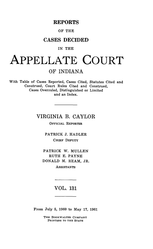 handle is hein.statereports/rcappind0131 and id is 1 raw text is: REPORTS
OF THE
CASES DECIDED
IN THE

APPELLATE COURT
OF INDIANA
With Table of Cases Reported, Cases Cited, Statutes Cited and
Construed, Court Rules Cited and Construed,
Cases Overruled, Distinguished or Limited
and an Index.
VIRGINIA B. CAYLOR
OFFICIAL REPORTER
PATRICK J. HADLER
CHIEF DEPUTY
PATRICK W. MULLEN
RUTH E. PAYNE
DONALD M. REAM, JR.
ASSISTANTS

VOL. 131

From July 5, 1960 to May 17, 1961

THE BOOKWALTER COMPANY
PRINTERS TO THE STATE


