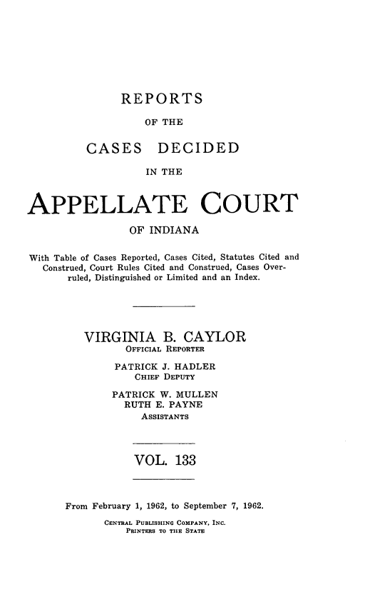 handle is hein.statereports/rcappind0133 and id is 1 raw text is: REPORTS

OF THE

CASES

DECIDED

IN THE

APPELLATE COURT
OF INDIANA
With Table of Cases Reported, Cases Cited, Statutes Cited and
Construed, Court Rules Cited and Construed, Cases Over-
ruled, Distinguished or Limited and an Index.
VIRGINIA B. CAYLOR
OFFICIAL REPORTER
PATRICK J. HADLER
CHIEF DEPUTY
PATRICK W. MULLEN
RUTH E. PAYNE
ASSISTANTS

VOL. 133

From February 1, 1962, to September 7, 1962.

CENTRAL PUBLISHING COMPANY, INC.
PRINTERS TO THE STATE


