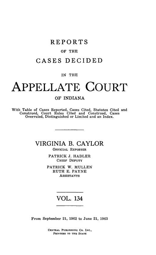 handle is hein.statereports/rcappind0134 and id is 1 raw text is: REPORTS
OF THE
CASES DECIDED
IN THE

APPELLATE COURT
OF INDIANA
With Table of Cases Reported, Cases Cited, Statutes Cited and
Construed, Court Rules Cited and Construed, Cases
Overruled, Distinguished or Limited and an Index.
VIRGINIA B. CAYLOR
OFFICIAL REPORTER
PATRICK J. HADLER
CHIEF DEPUTY
PATRICK W. MULLEN
RUTH E. PAYNE
ASSISTANTS

VOL. 134

From September 21, 1962 to June 21, 1963

CENTRAL PUBLISHING CO. INC.,
PRINTERS TO THE STATE


