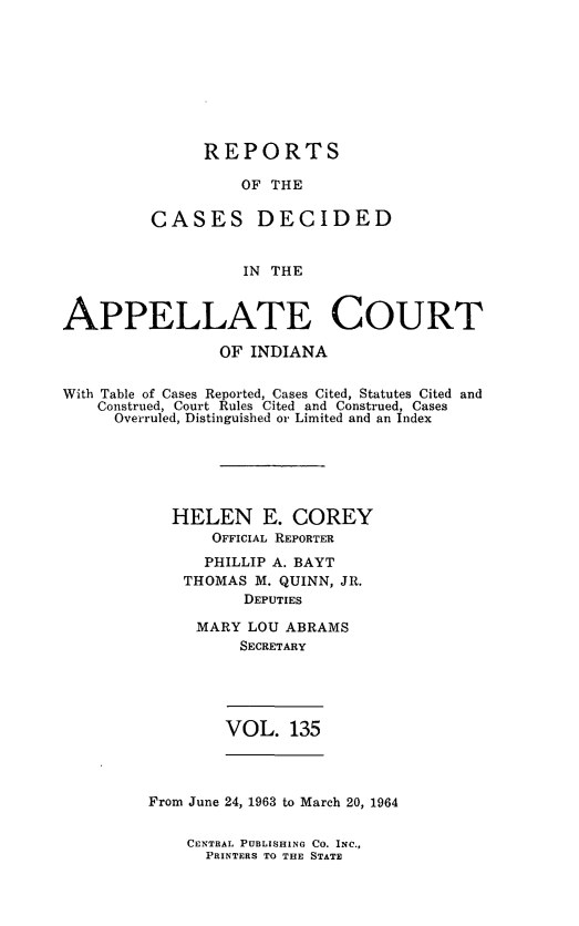 handle is hein.statereports/rcappind0135 and id is 1 raw text is: REPORTS
OF THE
CASES DECIDED
IN THE

APPELLATE COURT
OF INDIANA
With Table of Cases Reported, Cases Cited, Statutes Cited and
Construed, Court Rules Cited and Construed, Cases
Overruled, Distinguished or Limited and an Index
HELEN E. COREY
OFFICIAL REPORTER
PHILLIP A. BAYT
THOMAS M. QUINN, JR.
DEPUTIES
MARY LOU ABRAMS
SECRETARY
VOL. 135

From June 24, 1963 to March 20, 1964

CENTRAL PUBLISHING CO. INC.,
PRINTERS TO THE STATE


