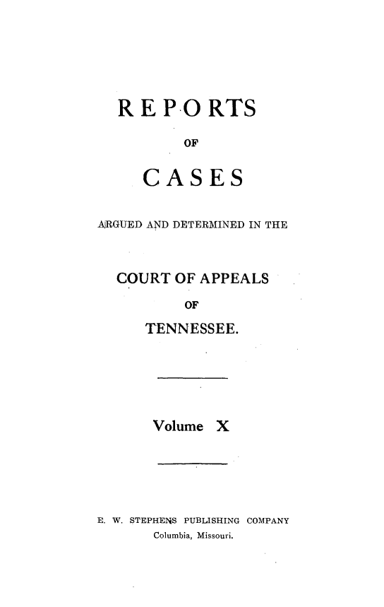 handle is hein.statereports/rcapptn0010 and id is 1 raw text is: 






R E PO RTS

        OF


   CASES


AJRGUED AND DETERMINED IN THE



  COURT OF APPEALS

           OF

      TENNESSEE.


Volume X


E. W. STEPHEIS PUBLISHING COMPANY
       Columbia, Missouri.


