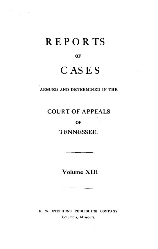 handle is hein.statereports/rcapptn0013 and id is 1 raw text is: 






  REPORTS

          OF


      CASES


ARGUED AND DETERMINED IN THE



  COURT OF APPEALS

          OF

      TENNESSEE.






      Volume XIII






E. W. STEPHENS PUBLISHING COMPANY
      Columbia, Missouri.


