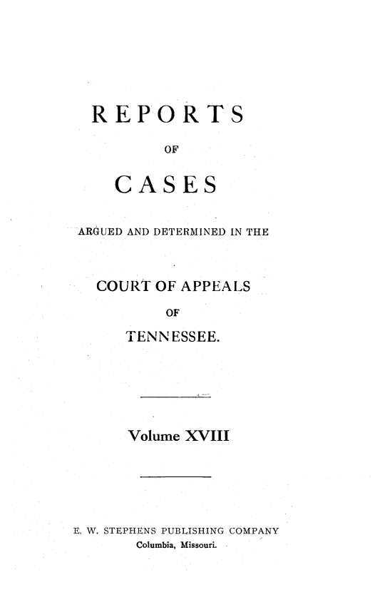 handle is hein.statereports/rcapptn0018 and id is 1 raw text is: 







REPORTS

        OF


   CASES


ARGUED AND DETERMINED IN THE



  COURT OF APPEALS

          OF

     TENNESSEE.


      Volume XVIII






E. W. STEPHENS PUBLISHING COMPANY
       Columbia, Missouri.


