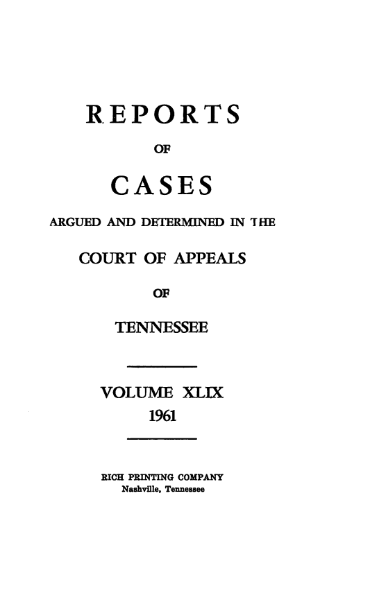 handle is hein.statereports/rcapptn0049 and id is 1 raw text is: 





REPORTS

       OF

   CASES


ARGUED AND DETERMINED IN THR-E

   COURT OF APPEALS

           OF

       TENNESSEE


VOLUME XLIX
     1961


RICH PRINTING COMPANY
  Nashville, Tennessee



