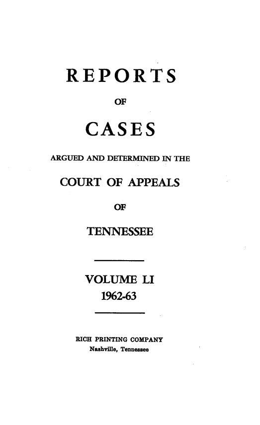 handle is hein.statereports/rcapptn0051 and id is 1 raw text is: 




  REPORTS

          OF

     CASES

ARGUED AND DETERMINED IN THE

COURT OF APPEALS

          OF

     TENNESSEE



     VOLUME LI
        1962-63


    RICH PRINTING COMPANY
      Nashvile, Tennessee



