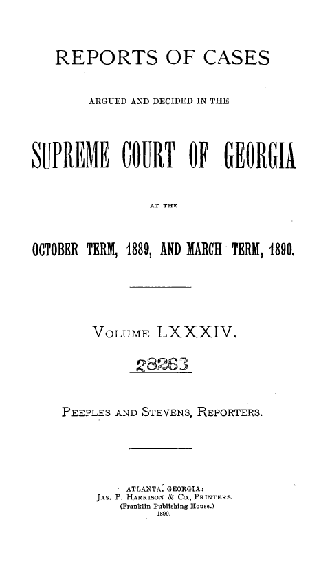handle is hein.statereports/rcardsupcga0084 and id is 1 raw text is: 



   REPORTS OF CASES


        ARGUED AND DECIDED IN THE





SUPREME COURT OF GEORGIA


                AT THE



OCTOBER TERM, 1889, AND MARCH TERM, 1890.


    VOLUME LXXXIV.


          28263



PEEPLES AND STEVENS, REPORTERS.






         ATLANTA: GEORGIA:
     JAS. P. HARRISON & Co., PRINTERS.
        (Franklin Publishing House.)
             1890.


