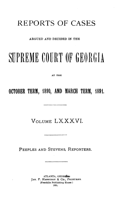 handle is hein.statereports/rcardsupcga0086 and id is 1 raw text is: 




   REPORTS OF CASES


        ARGUED AND DECIDED IN THE




SUPREME COURT OF GEORGIA


                AT THE



OCTOBER TERM, 1890, AID MARCH TERM, 1891,


     VOLUME LXXXVI.






PEEPLES AND STEVENS, REPORTERS.





         ATLANTA, GEORGIRA
     JAS. P. HARRISON & CO., PRINT]ERS.
        (Franklin Publishing House
             1891.


