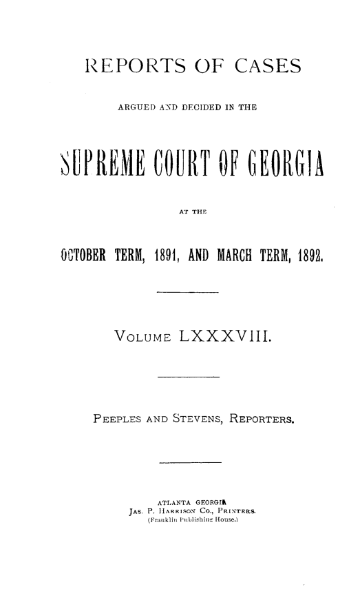handle is hein.statereports/rcardsupcga0088 and id is 1 raw text is: 



REPORTS OF


CASES


        ARGUIED AND DECIDED IN THE




SUPREME COURT OF CEORGIA


                AT THE



OGTOBER TERM, 1891, AND MARCH TERM, 1892.


   VOLUME LXXXVIII.





PEEPLES AND STEVENS, REPORTERS.





         ATLANTA GEORGIR
     JAS. P. HARRISON Co., PRINTERS.
        (Franklin Publishii. -ouse.)


