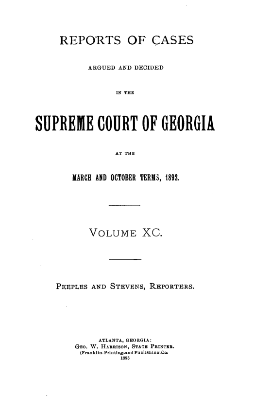 handle is hein.statereports/rcardsupcga0090 and id is 1 raw text is: 





     REPORTS OF CASES



           ARGUED AND DECIDED



                 IN THE





SUPREME COURT OF GEORGIA



                 AT THE


   MARCH AND OCTOBER TERI, 1892.








       VOLUME XC.







PEEPLES AND STEVENS, REPORTERS.







         ATLANTA, GEORGIA:
    GEo. W. HARRISON, STATE PRINTER.
    (Franklin-Prntin and Publishin i .Co
              1893


